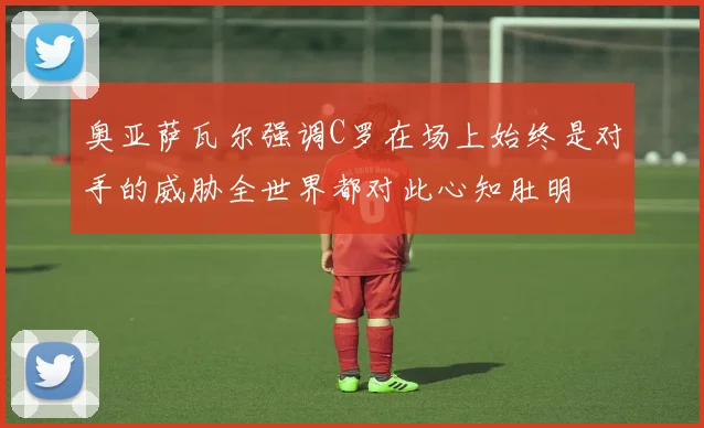 奥亚萨瓦尔强调C罗在场上始终是对手的威胁全世界都对此心知肚明