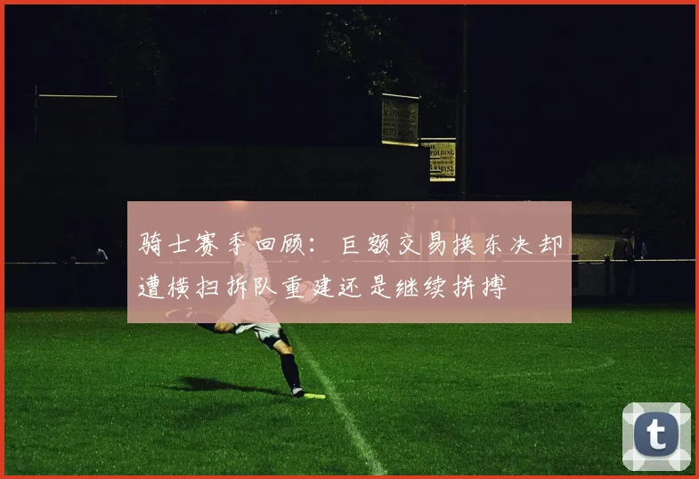 骑士赛季回顾：巨额交易换东决却遭横扫拆队重建还是继续拼搏